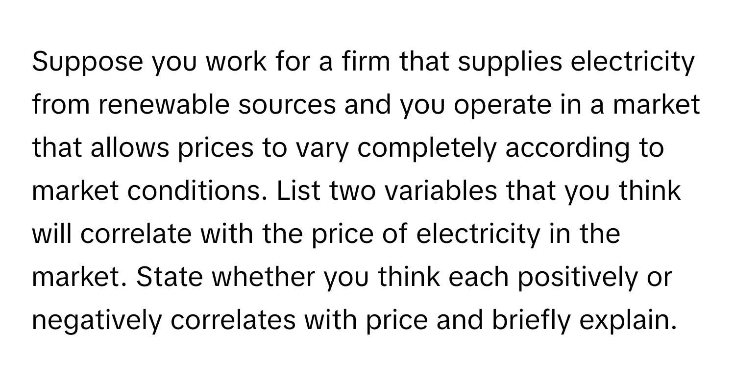 Suppose you work for a firm that supplies electricity from renewable sources and you operate in a market that allows prices to vary completely according to market conditions. List two variables that you think will correlate with the price of electricity in the market. State whether you think each positively or negatively correlates with price and briefly explain.