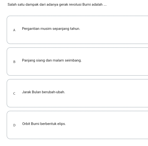 Salah satu dampak dari adanya gerak revolusi Bumi adalah ....
A Pergantian musim sepanjang tahun.
B Panjang siang dan malam seimbang.
C Jarak Bulan berubah-ubah.
D Orbit Bumi berbentuk elips.