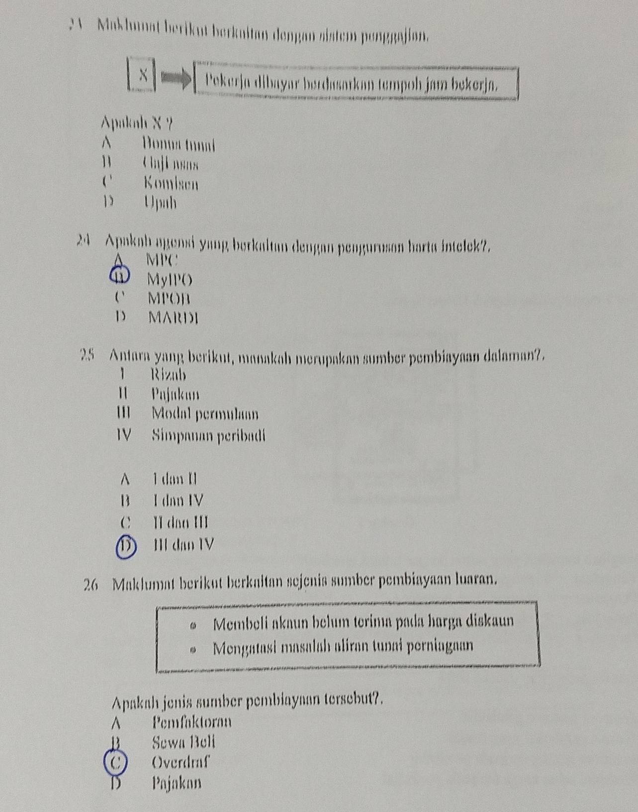 Maklunat berikut berknitan dengan sistem ponggajian.
×
Pekerja dibayar berdasarkan tempoh jam bekerja.
Apakah X?
A Donus trmi
B nji nsn
C Komisen
D Upah
24 Apakah agensi yang borkaltan dengan pengurusan barta intelek?.
A MPC
① MyIPO
O MPOB
D MARDI
25 Antara yang berikut, manakah merupakan sumber pembiayaan dalaman?.
1 Rizub
I Pajakan
Modal permula
V Simpanan peribadi
A 1 dan I
B I dan IV
C II dao III
1) II đạn IV
26 Maklumat berikut berkaltan sejenis sumber pembiayaan luaran.
Membeli akaun belum terima pada harga diskaun
Mengatasi masalah aliran tunai perniagaan
Apakah jenis sumber pembiayaan tersebut?.
A Pemfaktoran
B Sewa Beli
C Overdraf
D Pajakan