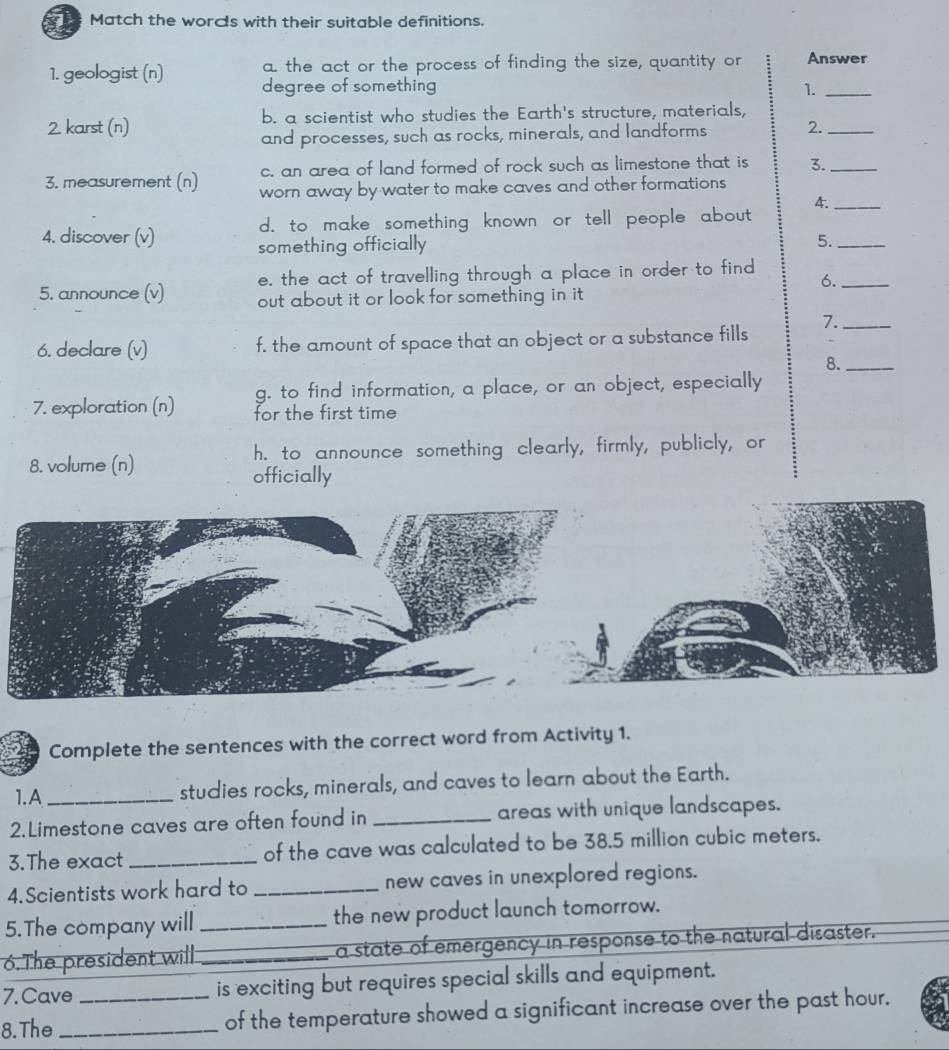 Match the words with their suitable definitions.
a the act or the process of finding the size, quantity or Answer
1. geologist (n) degree of something 
1._
2. karst (n) b. a scientist who studies the Earth's structure, materials,
and processes, such as rocks, minerals, and landforms 2._
c. an area of land formed of rock such as limestone that is 3._
3. measurement (n) worn away by water to make caves and other formations
4._
d. to make something known or tell people about 
4. discover (v) something officially 5._
e, the act of travelling through a place in order to find
6._
5. announce (v) out about it or look for something in it .
7._
6. declare (v) f, the amount of space that an object or a substance fills
8._
g. to find information, a place, or an object, especially
7. exploration (n) for the first time
8. volume (n) h. to announce something clearly, firmly, publicly, or
officially
Complete the sentences with the correct word from Activity 1.
1.A _studies rocks, minerals, and caves to learn about the Earth.
2.Limestone caves are often found in _areas with unique landscapes.
3.The exact _of the cave was calculated to be 38.5 million cubic meters.
4.Scientists work hard to _new caves in unexplored regions.
5.The company will _the new product launch tomorrow.
6.The president will. _a state of emergency in response to the natural disaster.
7.Cave is exciting but requires special skills and equipment.
8.The __of the temperature showed a significant increase over the past hour.