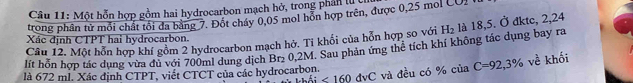 Một hỗn hợp gồm hai hydrocarbon mạch hở, trong phán luc 
trong phân tử mỗi chất tôi đa bằng 7. Đốt cháy 0,05 mol hồn hợp trên, được 0,25 mol
Xác định CTPT hai hydrocarbon. 
lít hỗn hợp tác dụng vừa đủ với 700ml dung dịch Br₂ 0.2M. Sau phản ứng thể tích khí không tác dụng bay ra Câu 12. Một hỗn hợp khí gồm 2 hydrocarbon mạch hở. Tỉ khổi của hỗn hợp so với H_2 là 18,5. Ở đktc, 2,24
là 672 ml. Xác định CTPT, viết CTCT của các hydrocarbon. C=92,3% về khối
∠ 160dvC và đều có % của