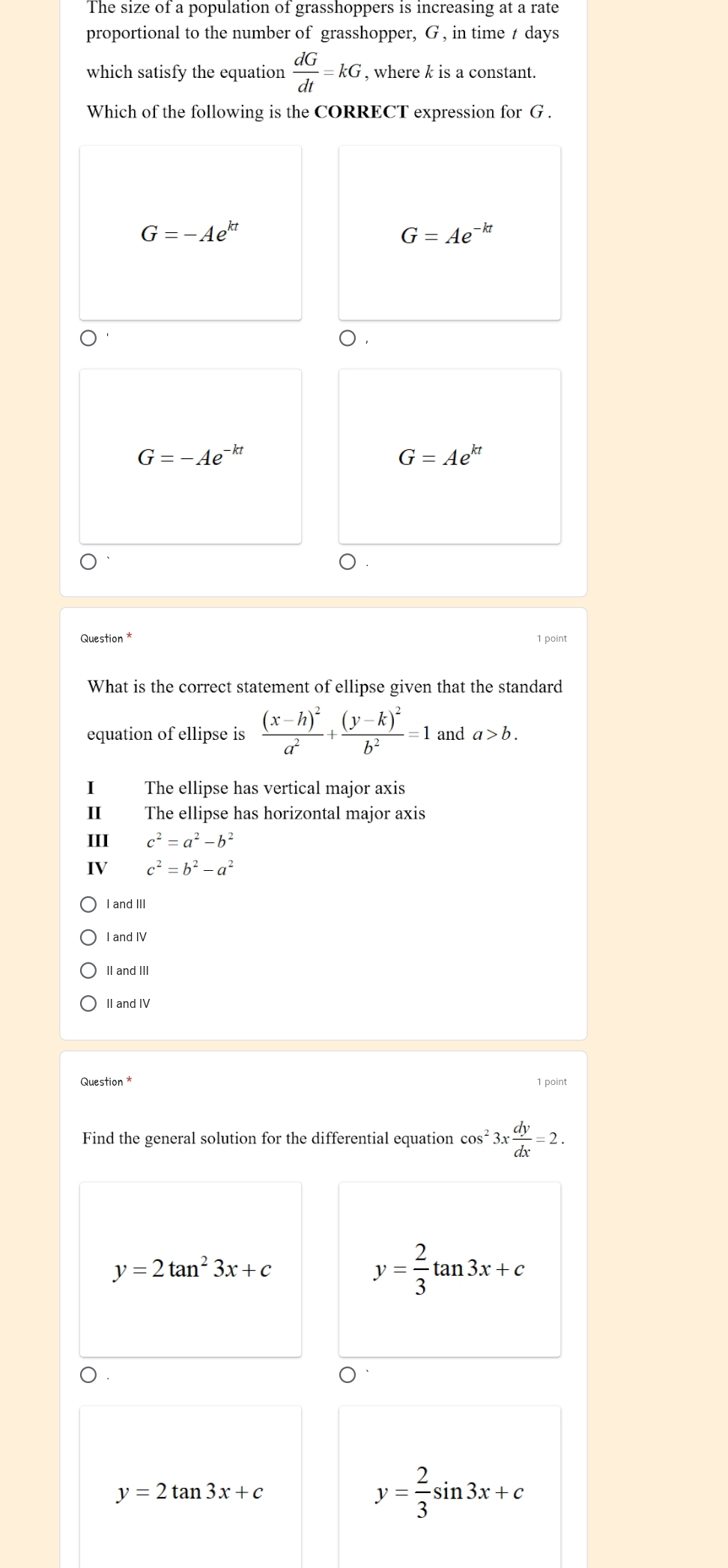 The size of a population of grasshoppers is increasing at a rate
proportional to the number of grasshopper, G , in time t days
which satisfy the equation  dG/dt =kG , where k is a constant.
Which of the following is the CORRECT expression for G.
G=-Ae^(kt)
G=Ae^(-kt)
) ,
G=-Ae^(-kt)
G=Ae^(kt)
Question *
What is the correct statement of ellipse given that the standard
equation of ellipse is frac (x-h)^2a^2+frac (y-k)^2b^2=1 and a>b. 
I The ellipse has vertical major axis
II The ellipse has horizontal major axis
III c^2=a^2-b^2
IV c^2=b^2-a^2
I and III
I and IV
II and III
II and IV
Question * 1 point
Find the general solution for the differential equation cos^23x dy/dx =2.
y=2tan^23x+c
y= 2/3 tan 3x+c
y=2tan 3x+c
y= 2/3 sin 3x+c