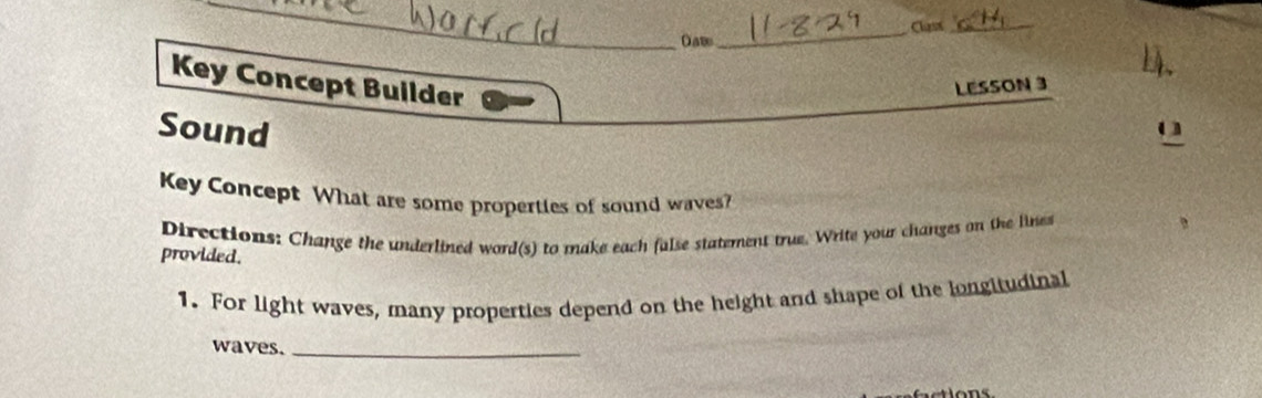 Clss_ 
Daw 
_ 
1. 
Key Concept Builder 
LESSON 3 
Sound o 
Key Concept What are some properties of sound waves? 
Directions: Change the underlined word(s) to make each false statement true. Write your changes on the lines 
provided. 
1. For light waves, many properties depend on the height and shape of the longitudinal 
waves._