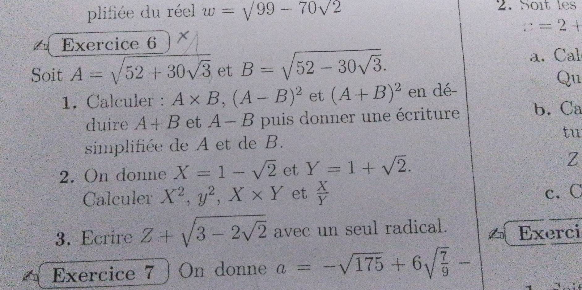 plifiée du réel w=sqrt(99)-70sqrt(2)
2. Soît les
v=2+
Exercice 6 
Soit A=sqrt(52+30sqrt 3) et B=sqrt(52-30sqrt 3). 
a. Cal 
Qu 
1. Calculer : A* B, (A-B)^2 et (A+B)^2 en dé- 
duire A+B et A-B puis donner une écriture b. Ca 
simplifiée de A et de B. tu 
2. On donne X=1-sqrt(2) et Y=1+sqrt(2).
Z
Calculer X^2, y^2, X* Y et  X/Y 
c. C
3. Ecrire Z+sqrt(3-2sqrt 2) avec un seul radical. 
Exerci 
Exercice 7 On donne a=-sqrt(175)+6sqrt(frac 7)9-