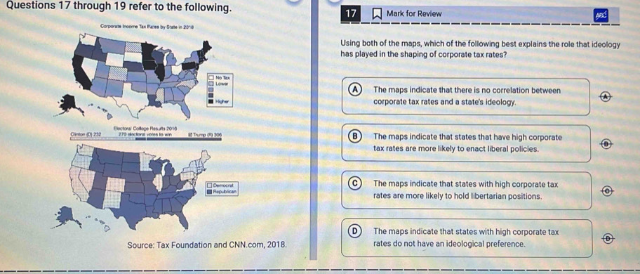 through 19 refer to the following. Mark for Review
17
ABC
Using both of the maps, which of the following best explains the role that ideology
has played in the shaping of corporate tax rates?
A The maps indicate that there is no correlation between a
corporate tax rates and a state's ideology.
B The maps indicate that states that have high corporate
tax rates are more likely to enact liberal policies. 0
C The maps indicate that states with high corporate tax
rates are more likely to hold libertarian positions.
D  The maps indicate that states with high corporate tax Ⓓ
Source: Tax Foundation and CNN.com, 2018. rates do not have an ideological preference.