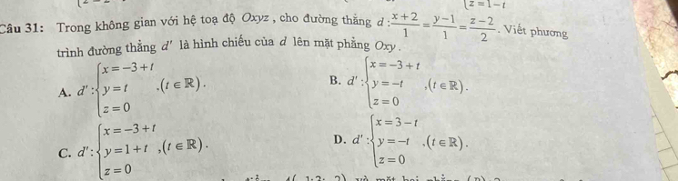 t=1-t
Câu 31: Trong không gian với hệ toạ độ Oxyz , cho đường thắng d:  (x+2)/1 = (y-1)/1 = (z-2)/2 . Viết phương
trình đường thẳng d' là hình chiếu của d lên mặt phẳng Oxy.
A. d':beginarrayl x=-3+t y=t z=0endarray.  .(t∈ R). B. d':beginarrayl x=-3+t y=-t,(t∈ R). z=0endarray.
C. d':beginarrayl x=-3+t y=1+t,(t∈ R). z=0endarray.
D. d':beginarrayl x=3-t y=-t z=0endarray.  .(t∈ R).