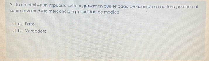 Un arancel es un impuesto extra o gravamen que se paga de acuerdo a una tasa porcentual
sobre el valor de la mercancía o por unidad de medida
a. Falso
b. Verdadero