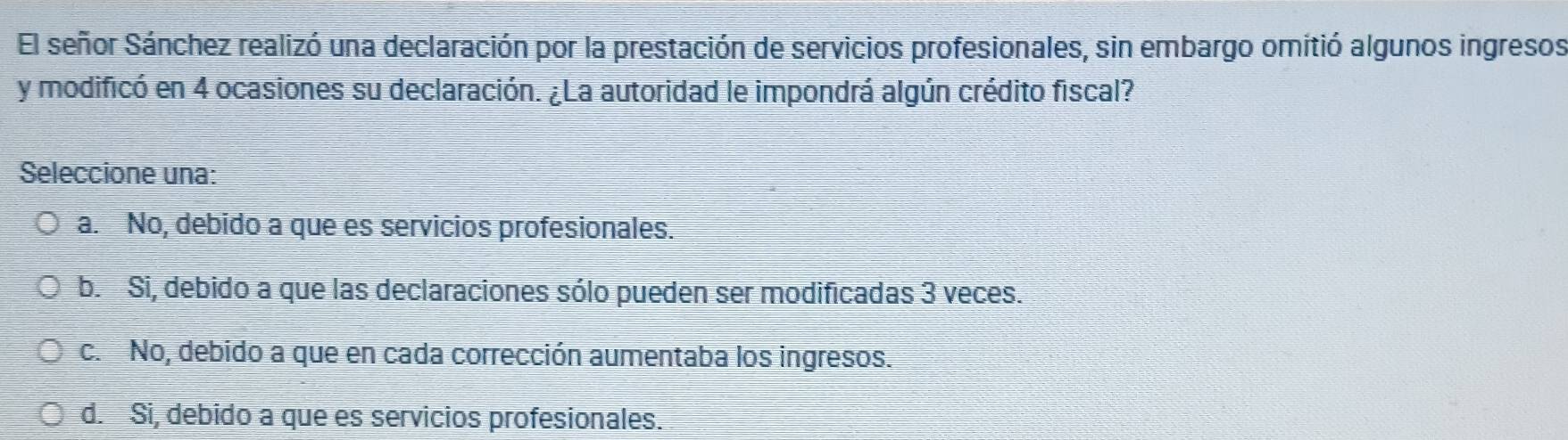 El señor Sánchez realizó una declaración por la prestación de servicios profesionales, sin embargo omitió algunos ingresos
y modificó en 4 ocasiones su declaración. ¿La autoridad le impondrá algún crédito fiscal?
Seleccione una:
a. No, debido a que es servicios profesionales.
b. Si, debido a que las declaraciones sólo pueden ser modificadas 3 veces.
c. No, debido a que en cada corrección aumentaba los ingresos.
d. Si, debido a que es servicios profesionales.