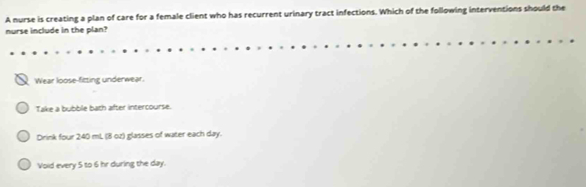 A nurse is creating a plan of care for a female client who has recurrent urinary tract infections. Which of the following interventions should the
nurse include in the plan?
Wear loose-fitting underwear.
Take a bubble bath after intercourse.
Drink four 240 mL (8 oz) glasses of water each day.
Void every 5 to 6 hr during the day.