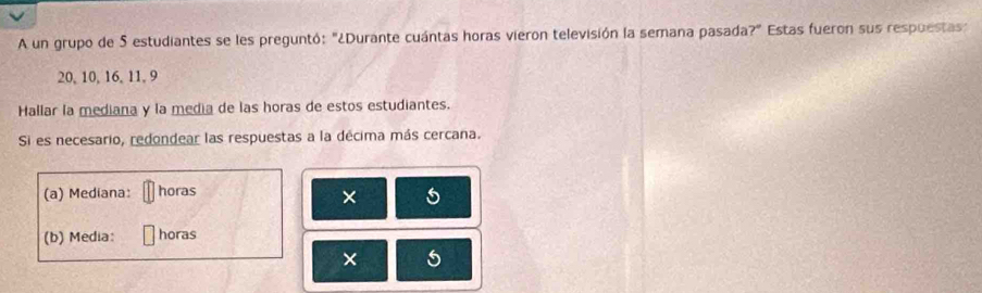 A un grupo de 5 estudiantes se les preguntó: "¿Durante cuántas horas vieron televisión la semana pasada?" Estas fueron sus respuestas :
20, 10, 16, 11, 9
Hallar la mediana y la media de las horas de estos estudiantes. 
Si es necesario, redondear las respuestas a la décima más cercana. 
(a) Mediana: horas 
× 5
(b) Media: horas 
× 5