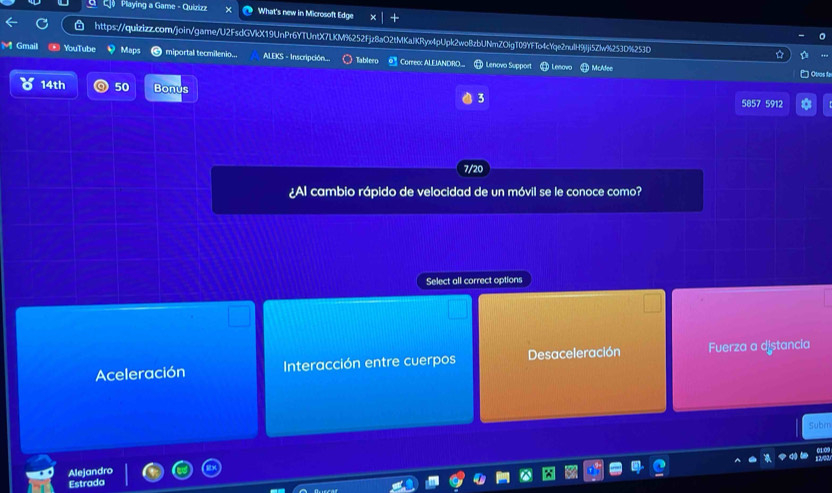 Playing a Game - Quizizz What's new in Microsoft Edge
a https://quizizz.com/join/game/U2FsdGVkX19UnPr6YTUntX7LKM%252Fjz8aO2tMKaJKRyx4pUpk2wo8zbUNmZOigT09YFTo4cYqe2nulH9jJji5Zlw%253D%253D
Gmail YouTube miportal tecmilenio.. ALEKS - Inscripción. Tablero Correc: ALEIANDRO.. H Lenovo Suppor ) McAdee
Quas fa
14th 50 Bonus
3
5857 5912
7/20
¿Al cambio rápido de velocidad de un móvil se le conoce como?
Select all correct options
Aceleración Interacción entre cuerpos Desaceleración Fuerza a distancia
Subr
Alejandro
Estrada