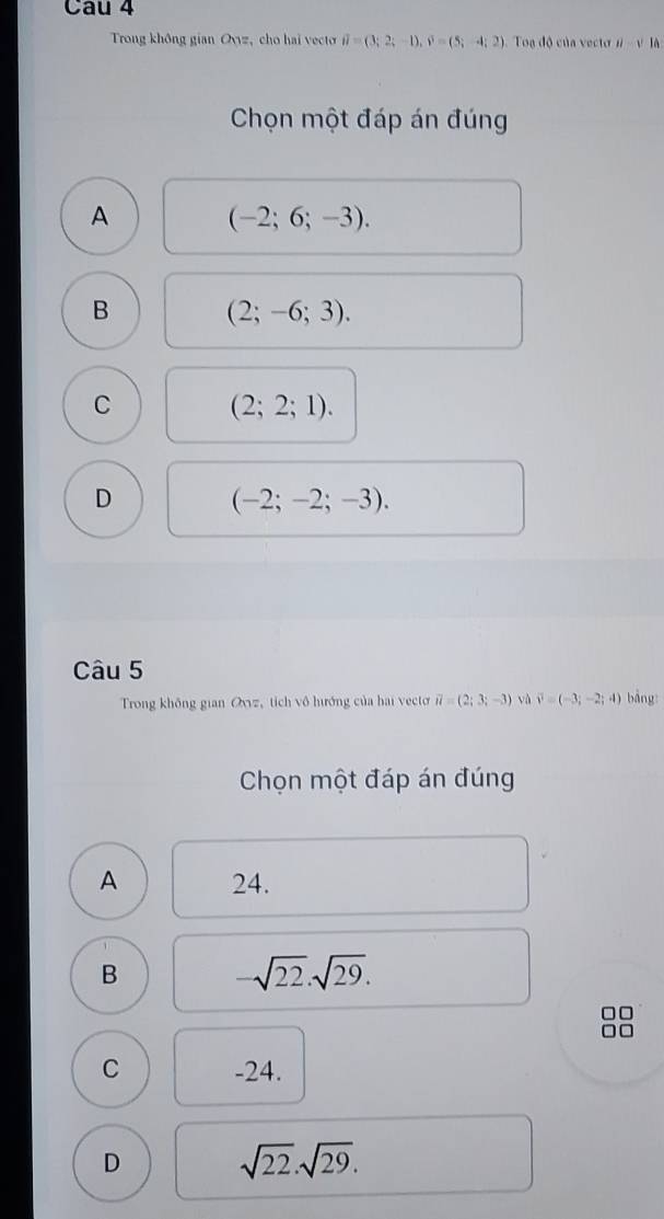 Cau 4
Trong không gian Ovyz, cho hai vecto vector u=(3;2;-1), widehat v=(5;-4;2) Toa độ của vecto ii-sqrt()IA
Chọn một đáp án đúng
A
(-2;6;-3).
B (2;-6;3).
C
(2;2;1).
D
(-2;-2;-3). 
Câu 5
Trong không gian Ovvz, tích vô hướng của hai vectơ vector u=(2;3;-3) và vector v=(-3;-2;4) bảng:
Chọn một đáp án đúng
A 24.
B -sqrt(22).sqrt(29).
C -24.
D
sqrt(22).sqrt(29).