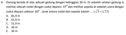 Danang berada di atas sebuah gedung dengan ketinggian 30 m. Di sebelah selatan gedung ia
melihat sebuah mobil dengan sudut depresi 45° dan melihat sepeda di sebelah utara dengan
sudut depresi sebesar 60°. Jarak antara mobil dan sepeda adalah .... (sqrt(3)=1,73)
A. 81,9 m
B. 61,9 m
C. 51,9 m
D. 50 m
E. 30 m