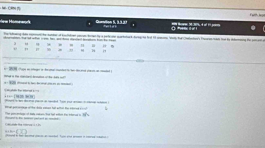 M− CRN (1) Faith Jept 
view Homework Question 5 3.3.27 HW Scare: 38.36%, 4 of 11 points 
Part 5 of 9 Points: 0 of 1 
The following data represent the number of louchdown passes thrown by a particular quarterback during his first 18 seasons. Vorfy that Chebyshev's Theoram holds true by defermining the percent of 
observations that fall within ±one, two, and three standard deviations from the mean
2 18 19 34 38 38 33 32 22.
17 31 27 33 20 22 16 29 21
_ 
_ 
_
x=25.56 (Type an integer or decimal rounded to two decimal places as needed.) 
What is the standard deviation of the data set?
x=9.23 (Round to two decimal places as needed ) 
Calculate the interval x + s
x:y=(18.3334.79)
(Round to two decimal places as needed. Type your answe) in interval notation i 
What percentage of the data values fall within the interval x± 5? 
The percentags of data values that tail within the interval is vector TB%
(Round to the nearest percent as needed ) 
Calculate the interval x± 2s
x± 2s=(□ ,□ )
(Round to two decimal places as deeded. Type your answer in inferval notation i