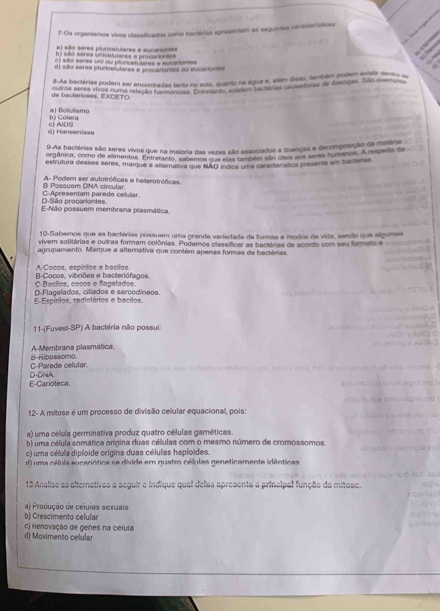 7-Os organismos vivos classificados como tactárias apresentam as seguintas características
a) são seres pluricalulares e eucariontes
b) são seres unicalufares e procariontes
c) sião seres uni ou pluricelulares e eucariontes
d) são seres pluricelulares e procariontes ou eucariontes
-As bactérias podem ser encontradas tanto no solo, quanto na águs e, além disso, também podem mtedentes s
outros seres vivos numa relação harmeniosa. Entretanto, existem bactárias causadoras de deenças. São exemoise
de bacterioses, EXCETO:
a) Botulismo
b) Cólera
c) AlDS
d) Hanseníase
9-As bactérias são seres vivos que na maloria das vezes são associados a doenças e decomposição da matéria
orgânica, como de alimentos. Entrotan f8norta dos vexes no  amban dos alegnios e da comenoo A respeto de
estrutura desses seres, marque a alternativa que NÃO índica uma característica presente em bacterias
A- Podem ser autotróficas e heterotróficas.
B Possuem DNA circular.
C-Apresentam parede celular.
D-São procariontes.
E-Não possuem membrana plasmática
10-Sabemos que as bactérias possuem uma grande variedade de formas e modos de vida, sendo que algumas
vivem solitárias e outras formam colônias. Podemos classificar as bactérias de acordo com seu formato e
agrupamento. Marque a alternativa que contém apenas formas de bactérias
A-Cocos, espirilos e bacilos.
B-Cocos, vibriões e bacteriófagos.
C-Bacilos, cocos e flagelados.
D-Flagelados, ciliados e sarcodíneos.
E-Espírilos, radiolários e bacilos.
11-(Fuvest-SP) A bactéria não possui:
A-Membrana plasmática.
B-Ribossomo.
C-Parede celular.
D-DNA.
E-Carioteca.
12- A mitose é um processo de divisão celular equacional, pois:
a) uma célula germinativa produz quatro células gaméticas.
b) uma célula somática origina duas células com o mesmo número de cromossomos
c) uma célula diploide origina duas células haploides.
d) uma célula eucariótica se divide em quatro células geneticamente idênticas
13 Analise as alternativas a seguir e indique qual delas apresenta a principal função da mitose.
a) Produção de céluias sexuais
b) Crescimento celular
c) Renovação de genes na céluia
d) Movimento celular