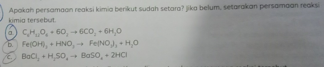 Apakah persamaan reaksi kimia berikut sudah setara? Jika belum, setarakan persamaan reaksi
kimia tersebut.
a. C_6H_12O_6+6O_2to 6CO_2+6H_2O
b. Fe(OH)_3+HNO_3to Fe(NO_3)_3+H_2O
c. BaCl_2+H_2SO_4to BaSO_4+2HCl