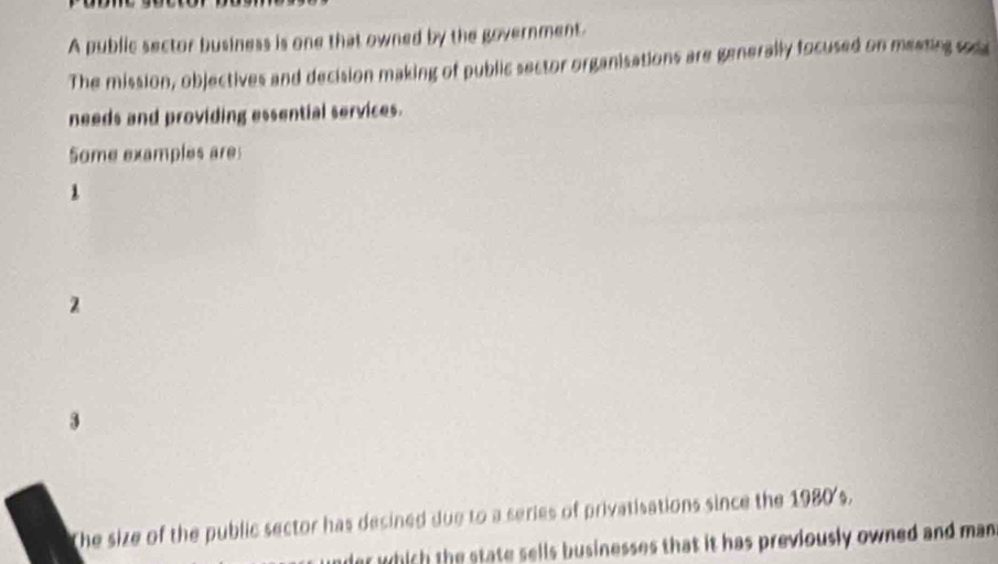 A public sector business is one that owned by the government.
The mission, objectives and decision making of public sector organisations are generally focused on meating sca
needs and providing essential services.
Some examples are
1
2
3
The size of the public sector has desined due to a series of privatisations since the 1980's.
er which the state sells businesses that it has previously owned and man