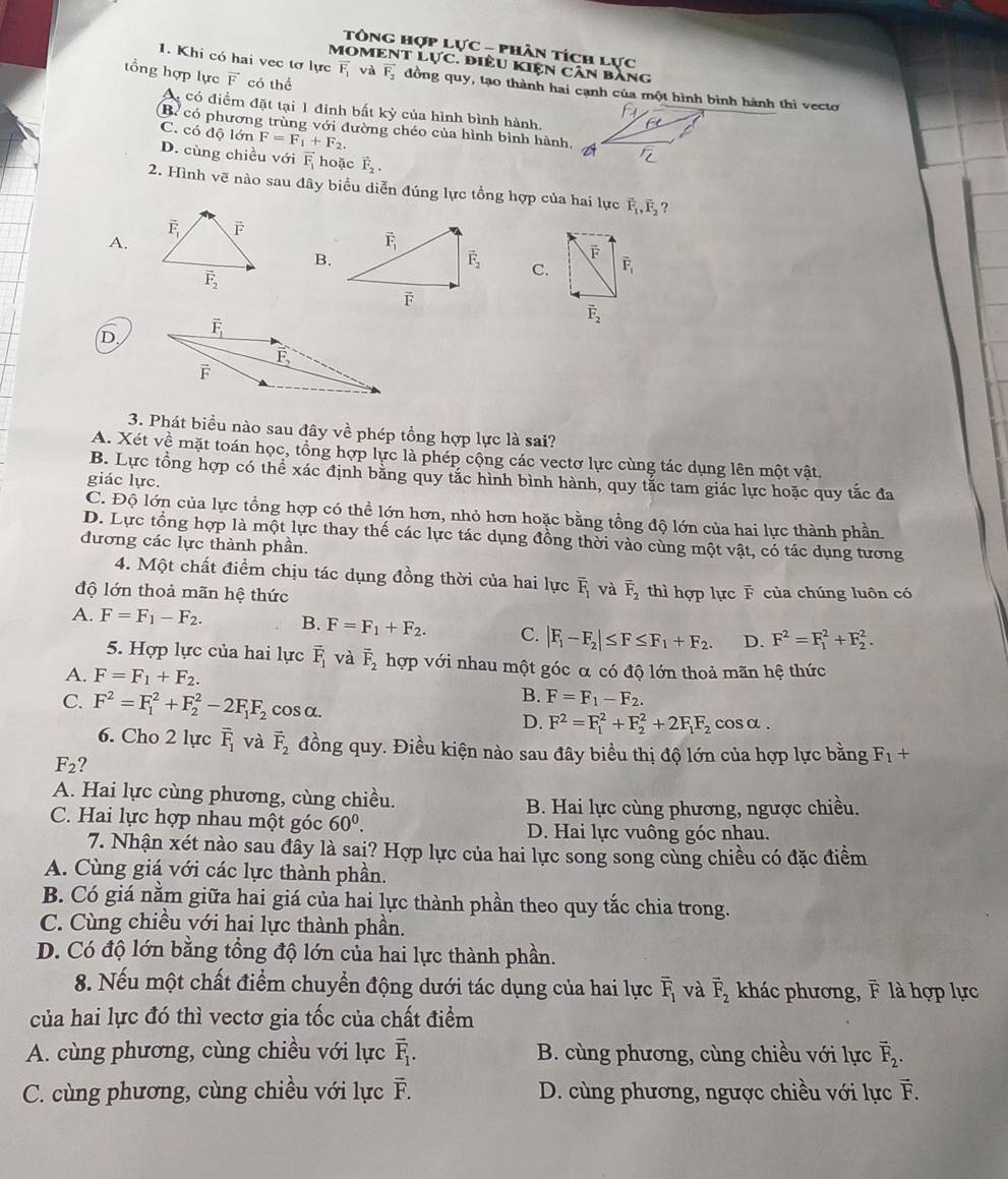 Tông hợp lực - phân tích lực
MOMENT Lực. điều Kiện Cân bằng
tổng hợp lực vector F có thể
1. Khi có hai vec tơ lực F. và vector F_2 đồng quy, tạo thành hai cạnh của một hình bình hành thì vecto
A có điểm đặt tại 1 đinh bất kỳ của hình bình hành.
B có phương trùng với đường chéo của hình bình hành, A
C. có độ lớn F=F_1+F_2.
D. cùng chiều với vector F_1 hoặc vector F_2.
2. Hình vẽ nào sau dây biểu diễn đúng lực tổng hợp của hai lực vector F_1,vector F_2 ?
A.
B.
F
C. vector F_1
vector F_2
D
3. Phát biểu nào sau đây về phép tổng hợp lực là sai?
A. Xét về mặt toán học, tổng hợp lực là phép cộng các vectơ lực cùng tác dụng lên một vật.
B. Lực tổng hợp có thể xác định bằng quy tắc hình bình hành, quy tắc tam giác lực hoặc quy tắc đa
giác lực.
C. Độ lớn của lực tổng hợp có thể lớn hơn, nhỏ hơn hoặc bằng tổng độ lớn của hai lực thành phần.
D. Lực tổng hợp là một lực thay thế các lực tác dụng đồng thời vào cùng một vật, có tác dụng tương
đương các lực thành phần.
4. Một chất điểm chịu tác dụng đồng thời của hai lực overline F_1 và overline F_2
độ lớn thoả mãn hệ thức thì hợp lực F của chúng luôn có
A. F=F_1-F_2. B. F=F_1+F_2. C. |F_1-F_2|≤ F≤ F_1+F_2. D. F^2=F_1^(2+F_2^2.
5. Hợp lực của hai lực overline F)_1 và vector F_2 hợp với nhau một góc α có độ lớn thoả mãn hệ thức
A. F=F_1+F_2.
B. F=F_1-F_2.
C. F^2=F_1^(2+F_2^2-2F_1)F_2 cosα. D. F^2=F_1^(2+F_2^2+2F_1)F_2 cosα .
6. Cho 2 lực overline F_1 và vector F_2 đồng quy. Điều kiện nào sau đây biểu thị độ lớn của hợp lực bằng F_1+
F_2 ?
A. Hai lực cùng phương, cùng chiều.
B. Hai lực cùng phương, ngược chiều.
C. Hai lực hợp nhau một góc 60^0. D. Hai lực vuông góc nhau.
7. Nhận xét nào sau đây là sai? Hợp lực của hai lực song song cùng chiều có đặc điểm
A. Cùng giá với các lực thành phần.
B. Có giá nằm giữa hai giá của hai lực thành phần theo quy tắc chia trong.
C. Cùng chiều với hai lực thành phần.
D. Có độ lớn bằng tổng độ lớn của hai lực thành phần.
8. Nếu một chất điểm chuyển động dưới tác dụng của hai lực overline F_1 và vector F_2 khác phương, F là hợp lực
của hai lực đó thì vectơ gia tốc của chất điểm
A. cùng phương, cùng chiều với lực overline F_1. B. cùng phương, cùng chiều với lực overline F_2.
C. cùng phương, cùng chiều với lực F. overline F D. cùng phương, ngược chiều với lực vector F.