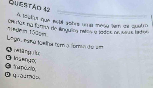 A toalha que está sobre uma mesa tem os quatro
cantos na forma de ângulos retos e todos os seus lados
medem 150cm.
Logo, essa toalha tem a forma de um
A retângulo;
B losango;
O trapézio;
D quadrado.