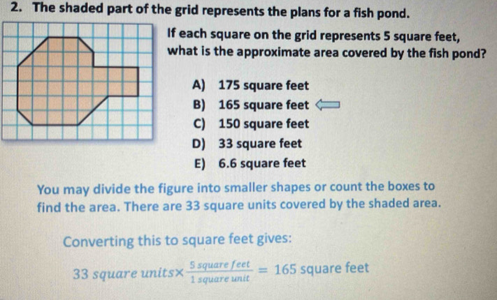 The shaded part of the grid represents the plans for a fish pond.
f each square on the grid represents 5 square feet,
hat is the approximate area covered by the fish pond?
A) 175 square feet
B) 165 square feet
C) 150 square feet
D) 33 square feet
E) 6.6 square feet
You may divide the figure into smaller shapes or count the boxes to
find the area. There are 33 square units covered by the shaded area.
Converting this to square feet gives:
33 square units×  5squarefeet/1squareunit =165 squa re feet