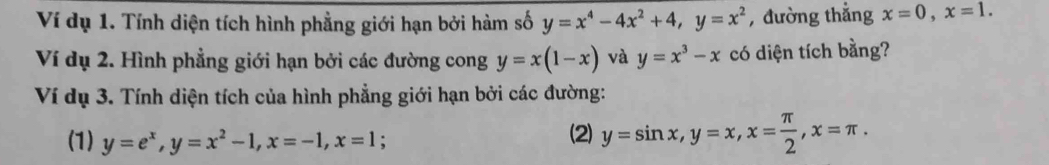 Ví dụ 1. Tính diện tích hình phẳng giới hạn bởi hàm số y=x^4-4x^2+4, y=x^2 , đường thẳng x=0, x=1. 
Ví dụ 2. Hình phẳng giới hạn bởi các đường cong y=x(1-x) và y=x^3-x có diện tích bằng? 
Ví dụ 3. Tính diện tích của hình phẳng giới hạn bởi các đường: 
(1) y=e^x, y=x^2-1, x=-1, x=1; (2) y=sin x, y=x, x= π /2 , x=π.