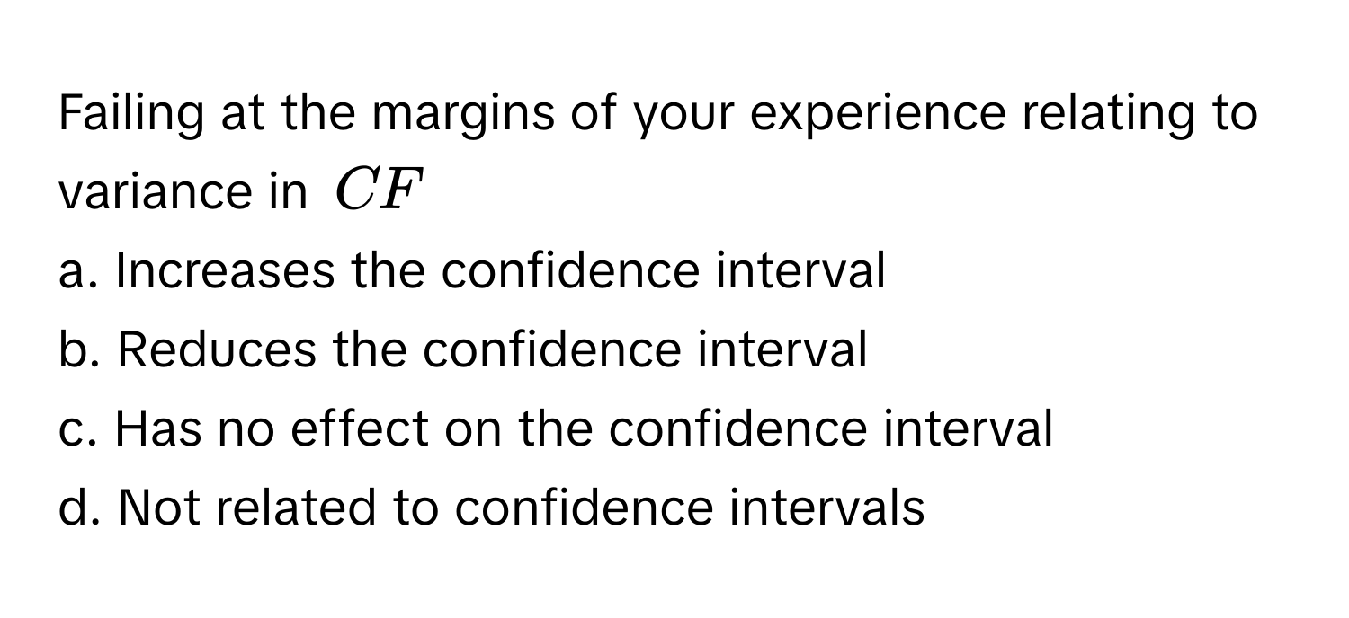 Failing at the margins of your experience relating to variance in $CF$
a. Increases the confidence interval
b. Reduces the confidence interval
c. Has no effect on the confidence interval
d. Not related to confidence intervals