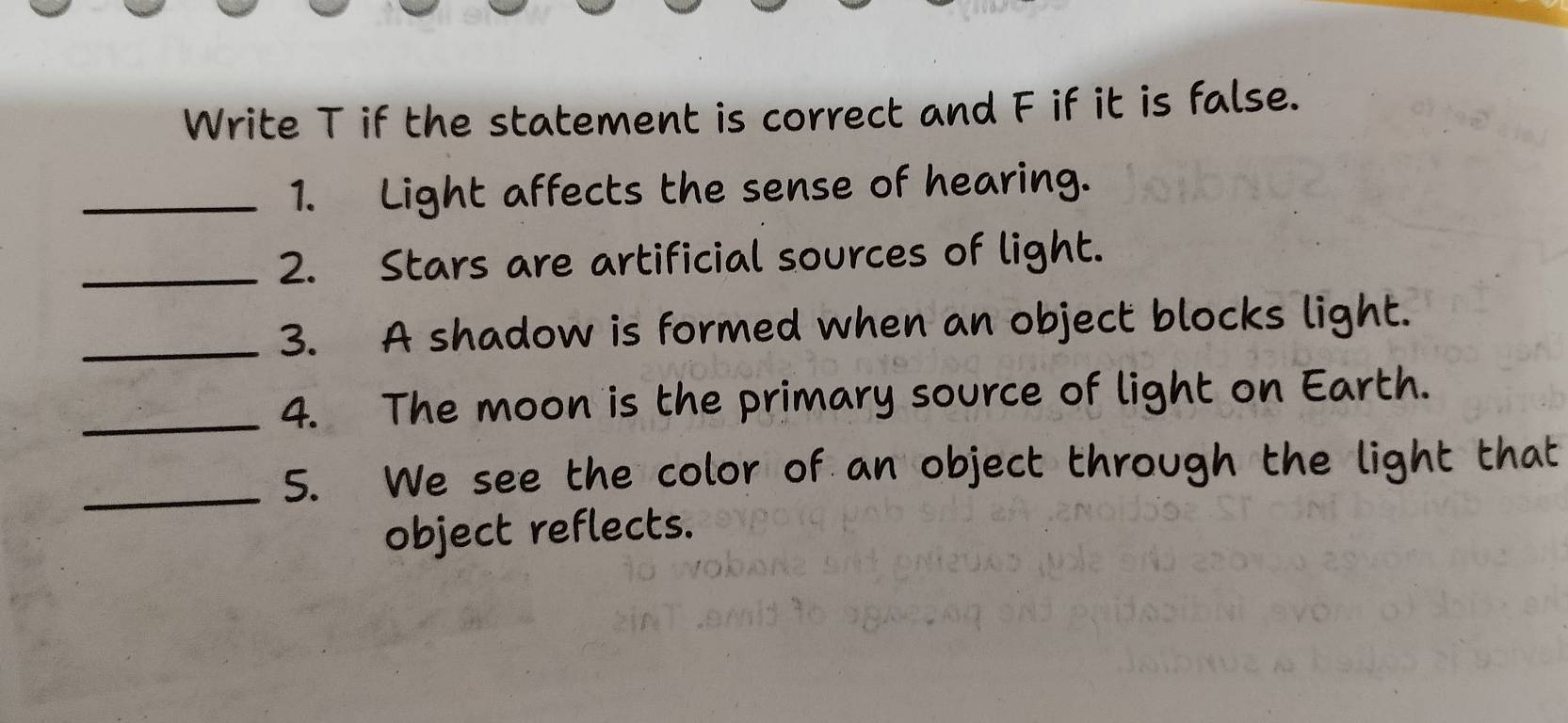 Write T if the statement is correct and F if it is false. 
_1. Light affects the sense of hearing. 
_2. Stars are artificial sources of light. 
_3. A shadow is formed when an object blocks light. 
_4. The moon is the primary source of light on Earth. 
_5. We see the color of an object through the light that 
object reflects.