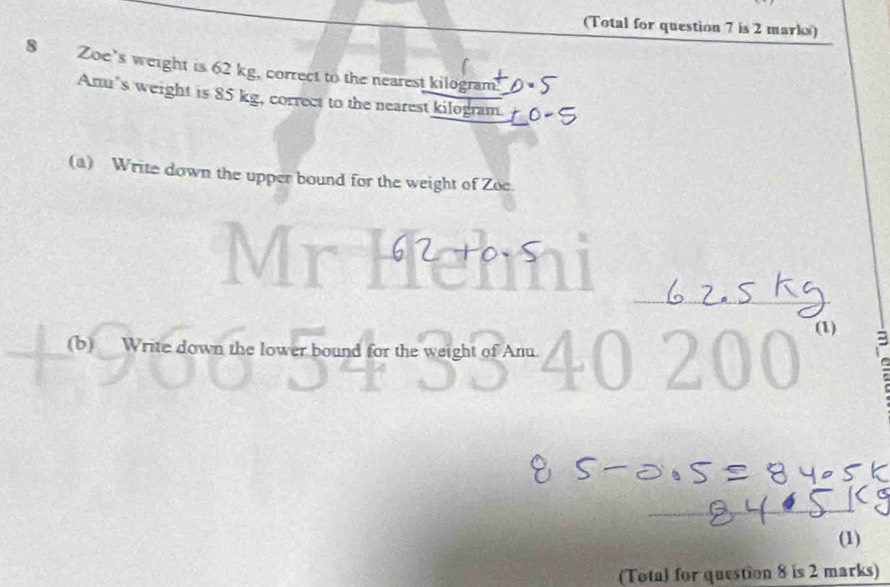 (Total for question 7 is 2 marks) 
8 Zoe's weight is 62 kg, correct to the nearest kilogram" 
Anu’s weight is 85 kg, correct to the nearest kilogram. 
(a) Write down the upper bound for the weight of Zoe. 
_ 
(1) 3 
(b) Write down the lower bound for the weight of Anu. 
(1) 
(Total for question 8 is 2 marks)