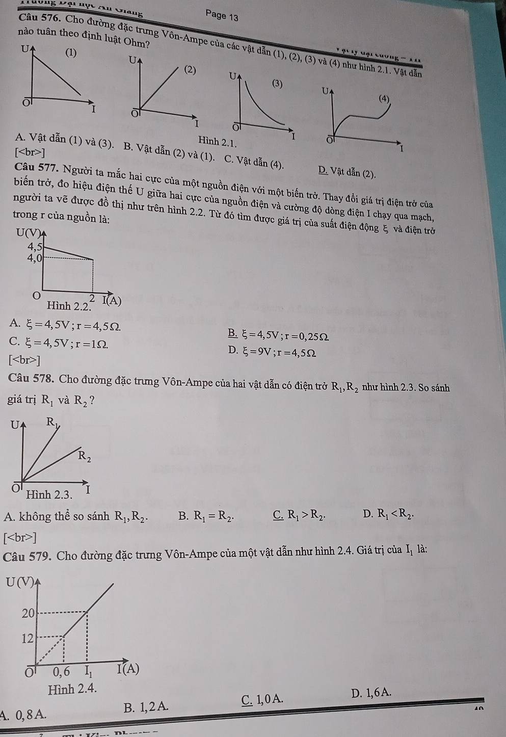 Đông Đội Hợc Au Giàng
Page 13
nào tuân theo định luật Ohm?
Câu 576. Cho đường đặc trưng Vôn-Ampe của các vật dẫn (1), (2), (3) và (4) như hình 2.1. Vật dẫn
u             
U
(4)
 
 
o
Hìn
[ ]
1
A. Vật dẫn (1) và (3). B. Vật dẫn (2) và (1). C. Vật dẫn (4). D. Vật dẫn (2).
Câu 577. Người ta mắc hai cực của một nguồn điện với một biến trở. Thay đổi giá trị điện trở của
biến trở, đo hiệu điện thế U giữa hai cực của nguồn điện và cường độ dòng điện I chạy qua mạch,
người ta vẽ được đồ thị như trên hình 2.2. Từ đó tìm được giá trị của suất điện động ξ và điện trờ
trong r của nguồn là:
A. xi =4,5V;r=4,5Omega . B. xi =4,5V;r=0,25Omega
C. xi =4,5V;r=1Omega .
D. xi =9V;r=4,5Omega
[ ]
Câu 578. Cho đường đặc trưng Vôn-Ampe của hai vật dẫn có điện trở R_1,R_2 như hình 2.3. So sánh
giá trị R_1 và R_2 ?
A. không thể so sánh R_1,R_2. B. R_1=R_2. C. R_1>R_2. D. R_1
[ ]
Câu 579. Cho đường đặc trưng Vôn-Ampe của một vật dẫn như hình 2.4. Giá trị của I_1 là:
Hình 2.4.
A. 0, 8 A. B. 1, 2 A. C. 1, 0 A.
D. 1,6 A.