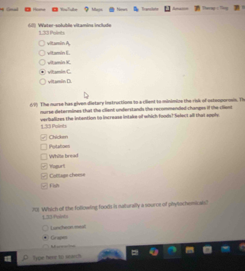 Gnal Home YouTube Maps News Translate Amazzn Theap =
68) Water-soluble vitamins include
1.33 Points
vitamin A.
vitamin E.
vitamin K.
vitamin C.
vitamin D.
69) The nurse has given dietary instructions to a client to minimize the risk of osteoporosis. Th
nurse determines that the client understands the recommended changes if the client
verbalizes the intention to increase intake of which foods? Select all that apply.
1.33 Points
a Chicken
Potatoes
White bread
= Yogurt
Cottage cheese
√ Fish
701 Which of the following foods is naturally a source of phytochemicals?
133 Points
Luncheon meat
Grapes
Marearina
Type here to search