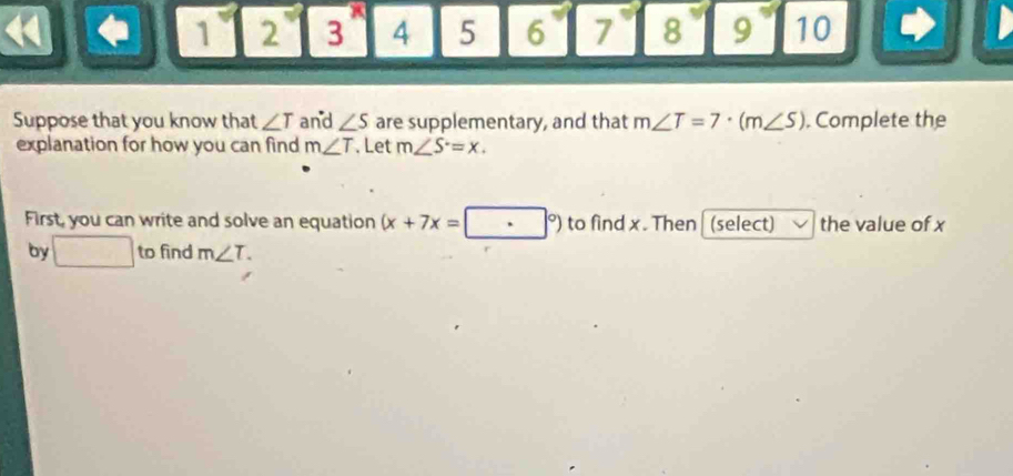 1 2 3^x 4 5 6 7 8 9 10
Suppose that you know that ∠ T and ∠ S are supplementary, and that m∠ T=7· (m∠ S). Complete the 
explanation for how you can find m∠ T. Let m∠ S=x. 
First, you can write and solve an equation (x+7x=[ ·°) to find x. Then | (select) the value of x
by □ to find m∠ T.