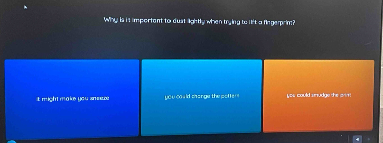 Why is it important to dust lightly when trying to lift a fingerprint?
it might make you sneeze you could change the pattern you could smudge the print
4