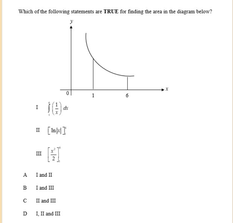 Which of the following statements are TRUE for finding the area in the diagram below?
I ∈tlimits _1^(6(frac 1)x)dx
I [ln |x|]^6
III [ x^2/2 ]_1^6
A I and I
B I and III
C II and III
D I, II and III