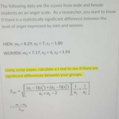 The following data are the scores from male and female 
students on an anger scale. As a researcher, you want to know 
if there is a statistically signifcant difference between the 
level of anger expressed by men and women. 
MEN: m_1=8.29, n_1=7, s_1=1.80
WOMEN: m_2=7.17, n_2=6, s_2=1.94
Using scrap paper, calculate a t -test to see if there are 
signifcant differences between your groups.
S_2m=sqrt([frac (n_1)-1)(s_1^(2)+(n_2)-1)(s_2^(2))n_1+n_2-2][frac 1n_1+frac 1n_2]
t=frac m_1-m_2S_Dm