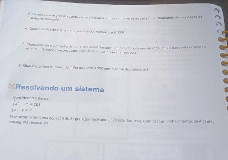 Escreva uma expressão algébrica para indicar a soma dos números de cada anha, chamando de n a posição da
Tìnha na tringuờ
e. Qual é a linha do triânguio cuja sema dos números é 8 000?
f. Chamando de n a posição da linha, um aluno descobriu que o último termo de cada linha é dado pela expressão
n^2+n-1 Você concorda com esse aluno? Justifique sua resposta.
g. Qual é o último número da lnha que tem 8 000 como sama dos números?
Resolvendo um sistema
Considere o sistema
beginarrayl x^2-y^2=105 x-y=7endarray.
Esse sistema tem uma equação do 2°
conseguirá resolvê-lo! Agrau que você ainda não estudou, mas, usando seus conhecimentos de Álgebra.