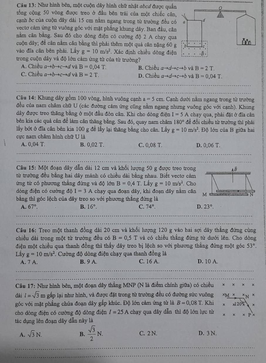 Như hình bên, một cuộn dây hình chữ nhật abcd được quấn
。
tổng cộng 50 vòng được treo ở đầu bên trái của một chiếc cân,
cạnh bc của cuộn dây dài 15 cm nằm ngang trong từ trường đều có a d
vectơ cảm ứng từ vuông góc với mặt phẳng khung dây. Ban đầu, cân
nằm cân bằng. Sau đó cho dòng điện có cường độ 2 A chạy qua
cuộn dây; đề cân nằm cân bằng thì phải thêm một quả cân nặng 60 g
vào đĩa cần bên phải. Lấy g=10m/s^2.  Xác định chiều dòng điện .B
trong cuộn dây và độ lớn cảm ứng từ của từ trường?
A. Chiều ato bto cto d và B=0,04T. B. Chiều ato dto cto b và B=2T.
C. Chiều ato bto cto d và B=2T. D. Chiều ato dto cto b và B=0,04T.
_
Câu 14: Khung dây gồm 100 vòng, hình vuông cạnh a=5cm. Cạnh dưới nằm ngang trong từ trường
đều của nam châm chữ U (các đường cảm ứng cũng nằm ngang nhưng vuông góc với cạnh). Khung
dây được treo thăng bằng ở một đầu đòn cân. Khi cho dòng điện I=5A chạy qua, phải đặt ở đĩa cân
bên kia các quả cân để làm cân thăng bằng. Sau đó, quay nam châm 180° đề đổi chiều từ trường thì phải
lấy bớt ở đĩa cân bên kia 100 g đề lấy lại thăng bằng cho cân. Lấy g=10m/s^2 :. Độ lớn của B giữa hai
cực nam châm hình chữ U là
A. 0,04 T. B. 0,02 T. C. 0,08 T. D. 0,06 T.
Câu 15: Một đoạn dây dẫn dài 12 cm và khối lượng 50 g được treo trong
từ trường đều bằng hai dây mảnh có chiều dài bằng nhau. Biết vectơ cảm
ứng từ có phương thẳng đứng và độ lớn B=0,4T Lấy g=10m/s^2. Cho
dòng điện có cường dphi I=3A chạy qua đoạn dây, khi đoạn dây nằm cân
bằng thì góc lệch của dây treo so với phương thẳng đứng là
A. 67°. B. 16°. C. 74°. D. 23°.
_
_
Câu 16: Treo một thanh đồng dài 20 cm và khối lượng 120 g vào hai sợi dây thẳng đứng cùng
chiều dài trong một từ trường đều có B=0,5T và có chiều thẳng đứng từ dưới lên. Cho dòng
điện một chiều qua thanh đồng thì thấy dây treo bị lệch so với phương thẳng đứng một góc 53°.
Lấy g=10m/s^2 *. Cường độ dòng điện chạy qua thanh đồng là 
A. 7 A. B. 9 A. C. 16 A. D. 10 A.
Câu 17: Như hình bên, một đoạn dây thẳng MNP (N là điểm chính giữa) có chiều + ×
dài l=sqrt(3) m gấp lại như hình, và được đặt trong từ trường đều có đường sức vuông x_M* x_N*
góc với mặt phẳng chứa đoạn dây gấp khúc. Độ lớn cảm ứng từ là B=0,08T. Khi xx120x
cho dòng điện có cường độ dòng điện I=25A chạy qua dây dẫn thì độ lớn lực từ * * * P*
tác dụng lên đoạn dây dẫn này là
A. sqrt(3)N. B.  sqrt(3)/2 N. C. 2 N. D. 3 N.
_
_