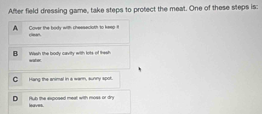 After field dressing game, take steps to protect the meat. One of these steps is:
A Cover the body with cheesecloth to keep it
clean.
B Wash the body cavity with lots of fresh
water.
C Hang the animal in a warm, sunny spot.
D Rub the exposed meat with moss or dry
leaves.