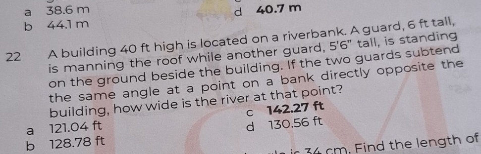 a 38.6 m
b 44.1 m d 40.7 m
22 A building 40 ft high is located on a riverbank. A guard, 6 ft tall,
is manning the roof while another guard, 5'6 " tall, is standing
on the ground beside the building. If the two guards subtend
the same angle at a point on a bank directly opposite the
building, how wide is the river at that point?
c 142.27 ft
a 121.04 ft
d 130.56 ft
b 128.78 ft
34 cm. Find the length of