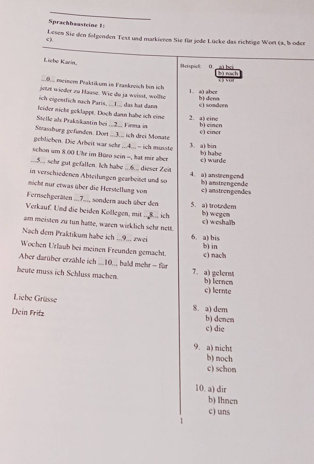 Sprachbausteine 1:
Lesen Sie den folgenden Text und markieren Sie für jede Lücke das richtige Wort (a, b oder
c).
Liebe Karin,
Beispiel: 0. a) bei
b) nach
e) vor
.0.. meinem Praktikum in Frankreich bin ich
1. a) aber
jetzt wieder zu Hause. Wie du ja weisst, wollte b) denn
ich eigentlich nach Paris, ...1... das hat dann c) sondern
leider nicht geklappt. Doch dann habe ich eine 2. a) eine
Stelle als Praktikantin bei ...2... Firma in
b) einen
c) einer
Strassburg gefunden. Dort ...3... ich drei Monate
geblieben. Die Arbeit war sehr ...4... - ich musste 3. a) bin
b) habe
schon um 8.00 Uhr im Büro sein -, hat mir aber c) wurde
...5... sehr gut gefallen. Ich habe ...6... dieser Zeit 4. a) anstrengend
in verschiedenen Abteilungen gearbeitet und so
b) anstrengende
nicht nur etwas über die Herstellung von c) anstrengendes
Fernsehgeräten ...7..., sondern auch über den 5. a) trotzdem
Verkauf. Und die beiden Kollegen, mit ..8... ich
b) wegen
c) weshalb
am meisten zu tun hatte, waren wirklich sehr nett.
Nach dem Praktikum habe ich ...9... zwei
6. a) bis
b) in
Wochen Urlaub bei meinen Freunden gemacht. c) nach
Aber darüber erzähle ich ...10... bald mehr - für
7. a) gelernt
heute muss ich Schluss machen. b) lernen
c) lernte
Liebe Grüsse
8. a) dem
Dein Fritz b) denen
c) die
9. a) nicht
b) noch
c) schon
10. a) dir
b) Ihnen
c) uns