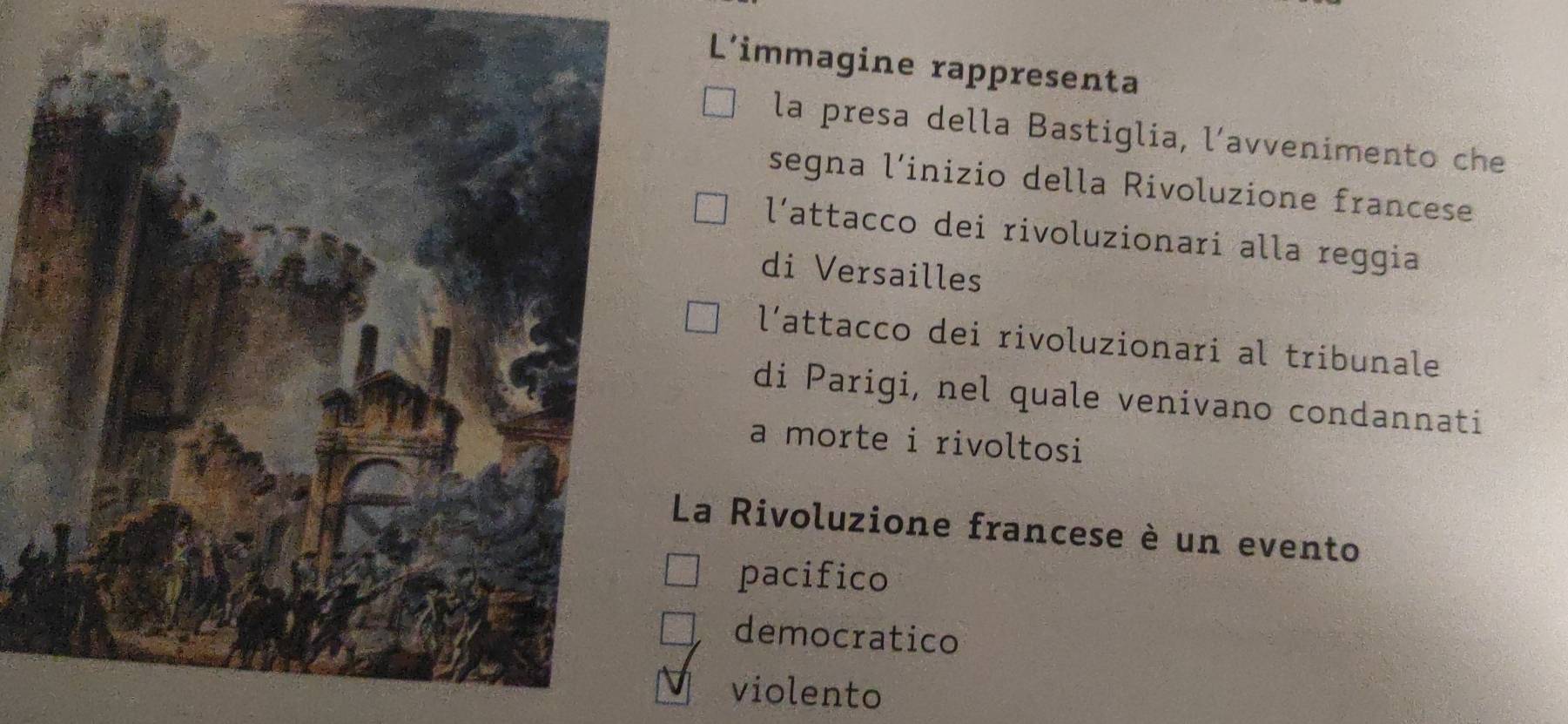 L'immagine rappresenta
la presa della Bastiglia, l’avvenimento che
segna l’inizio della Rivoluzione francese
l’attacco dei rivoluzionari alla reggia
di Versailles
l’attacco dei rivoluzionari al tribunale
di Parigi, nel quale venivano condannati
a morte i rivoltosi
La Rivoluzione francese è un evento
pacifico
democratico
violento