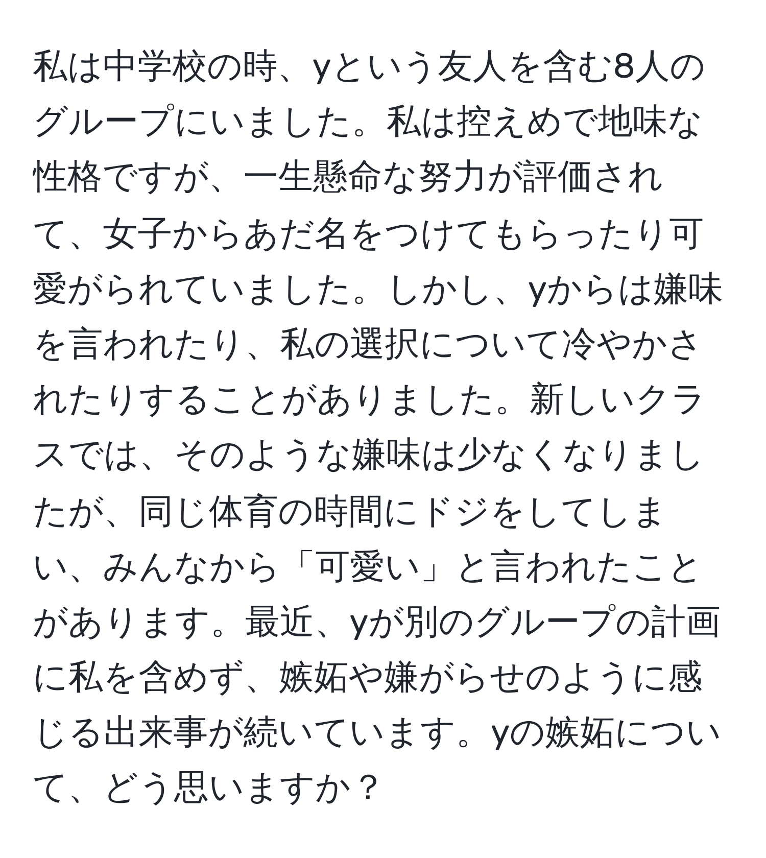 私は中学校の時、yという友人を含む8人のグループにいました。私は控えめで地味な性格ですが、一生懸命な努力が評価されて、女子からあだ名をつけてもらったり可愛がられていました。しかし、yからは嫌味を言われたり、私の選択について冷やかされたりすることがありました。新しいクラスでは、そのような嫌味は少なくなりましたが、同じ体育の時間にドジをしてしまい、みんなから「可愛い」と言われたことがあります。最近、yが別のグループの計画に私を含めず、嫉妬や嫌がらせのように感じる出来事が続いています。yの嫉妬について、どう思いますか？