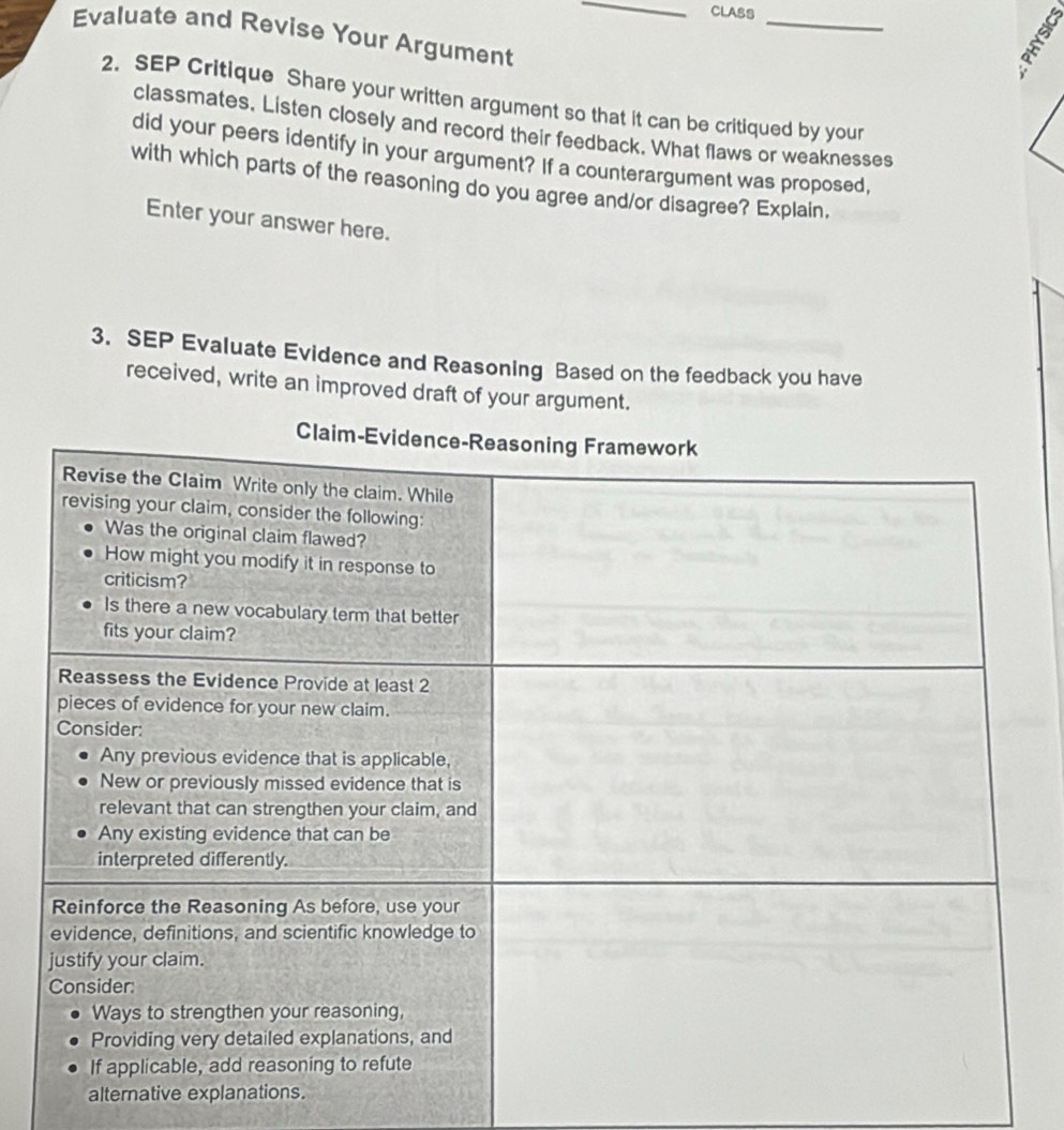 CLASS 
_ 
Evaluate and Revise Your Argument 
2. SEP Critique Share your written argument so that it can be critiqued by your 
classmates. Listen closely and record their feedback. What flaws or weaknesses 
did your peers identify in your argument? If a counterargument was proposed, 
with which parts of the reasoning do you agree and/or disagree? Explain. 
Enter your answer here. 
3. SEP Evaluate Evidence and Reasoning Based on the feedback you have 
received, write an improved draft of your argument. 
Claim 
alternative explanations.