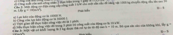 c) Công của kAh công nhân
d) Công suất của anh công nhân 2 thực hiện trong 1 giy là 1 3,
Cầu 2: Một động cơ điện cung cấp công suất 5 kW cho một cần cầu để năng vật 1000 kg chuyển động đều lên cao 30
m. Lấy g=10(m/s^2). D-S
Phát biểu
a) Lực kéo của động cơ là 10000 N.
b) Công của lực kéo động cơ là 30000 J.
c) Thời gian để thực hiện công việc đó là 1 phứt.
d) Nếu thực hiện công việc đổ trong 5 phút thì công suất của động cơ là 10 kW.
Câu 3: Một vật có khối lượng là 2 kg được thả rơi tự do từ độ cao h=10m. Bỏ qua sức cản của không khí, lấy g^(-x)
10(m/s^2)
B hát biểu D - S