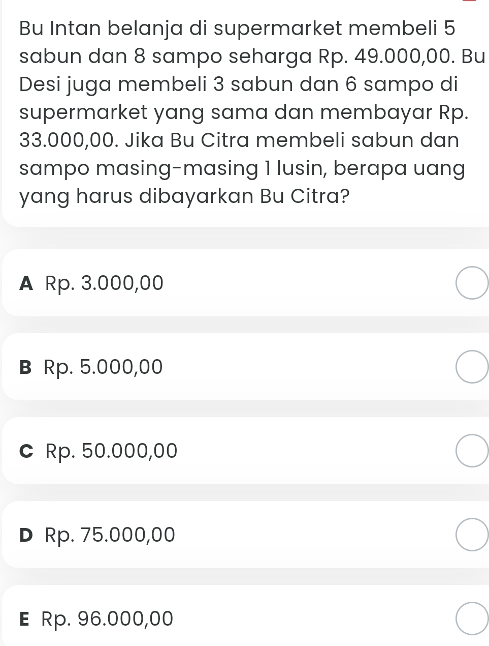 Bu Intan belanja di supermarket membeli 5
sabun dan 8 sampo seharga Rp. 49.000,00. Bu
Desi juga membeli 3 sabun dan 6 sampo di
supermarket yang sama dan membayar Rp.
33.000,00. Jika Bu Citra membeli sabun dan
sampo masing-masing 1 lusin, berapa uang
yang harus dibayarkan Bu Citra?
A Rp. 3.000,00
в Rp. 5.000,00
c Rp. 50.000,00
D Rp. 75.000,00
E Rp. 96.000,00