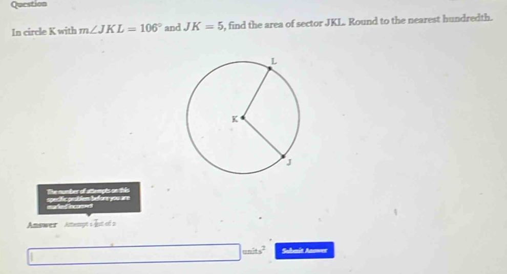 Question 
In circle K with m∠ JKL=106° and JK=5 , find the area of sector JKL. Round to the nearest hundredth. 
The number of attempts on this 
opectic groblem before you are 
maied nam 
Answes Aftenyéà qui cf 2 
units^2 Sabaît Answer