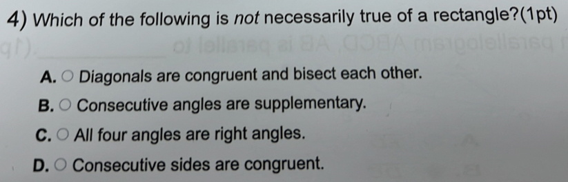 Which of the following is not necessarily true of a rectangle?(1pt)
A. ○ Diagonals are congruent and bisect each other.
B. Consecutive angles are supplementary.
C. All four angles are right angles.
D. ( Consecutive sides are congruent.