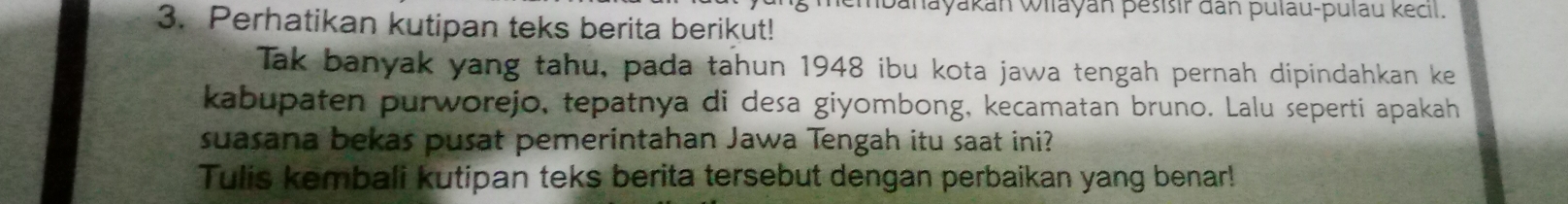 banayakan Wilayan pesisir dan pulau-pulau kecil. 
3. Perhatikan kutipan teks berita berikut! 
Tak banyak yang tahu, pada tahun 1948 ibu kota jawa tengah pernah dipindahkan ke 
kabupaten purworejo, tepatnya di desa giyombong, kecamatan bruno. Lalu seperti apakah 
suasana bekas pusat pemerintahan Jawa Tengah itu saat ini? 
Tulis kembali kutipan teks berita tersebut dengan perbaikan yang benar!