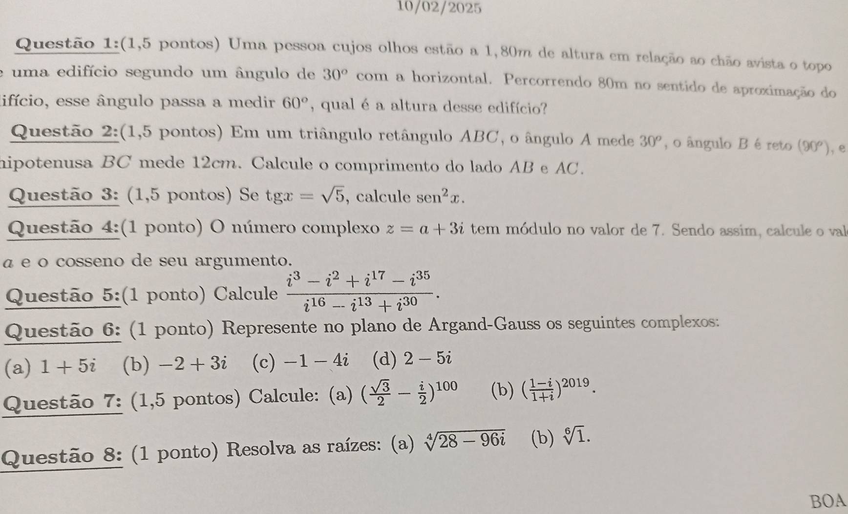 10/02/2025 
Questão 1:(1,5 pontos) Uma pessoa cujos olhos estão a 1,80m de altura em relação ao chão avista o topo 
uma edifício segundo um ângulo de 30° com a horizontal. Percorrendo 80m no sentido de aproximação do 
lifício, esse ângulo passa a medir 60° , qual é a altura desse edifício? 
Questão 2:(1,5 pontos) Em um triângulo retângulo ABC, o ângulo A mede 30^o , o ângulo B é reto (90^o) ,e 
hipotenusa BC mede 12cm. Calcule o comprimento do lado AB e AC. 
Questão 3: (1,5 pontos) Se tgx=sqrt(5) , calcule sen^2x. 
Questão 4:(1 ponto) O número complexo z=a+3i tem módulo no valor de 7. Sendo assim, calcule o val 
α e o cosseno de seu argumento. 
Questão 5:(1 ponto) Calcule  (i^3-i^2+i^(17)-i^(35))/i^(16)-i^(13)+i^(30) . 
Questão 6: (1 ponto) Represente no plano de Argand-Gauss os seguintes complexos: 
(a) 1+5i (b) -2+3i (c) -1-4i (d) 2-5i
Questão 7: (1,5 pontos) Calcule: (a) ( sqrt(3)/2 - i/2 )^100 (b) ( (1-i)/1+i )^2019. 
Questão 8: (1 ponto) Resolva as raízes: (a) sqrt[4](28-96i) (b) sqrt[6](1). 
BOA