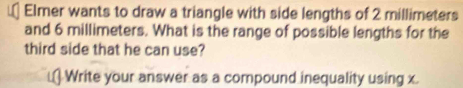 Elmer wants to draw a triangle with side lengths of 2 millimeters
and 6 millimeters. What is the range of possible lengths for the 
third side that he can use? 
Write your answer as a compound inequality using x.