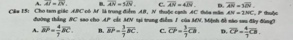 A. overline AI=overline IN. B. overline AN=5overline IN. C. overline AN=4overline IN. D. overline AN=3overline IN. 
Câu 15: Cho tam giác ABC có M là trung điểm AB, N thuộc cạnh AC thóa mãn AN=2NC , P thuộc
đường thẳng BC sao cho AP cắt MN tại trung điểm / của MN. Mệnh đề nào sau đây đúng?
A. overline BP= 4/7 overline BC. B. overline BP= 3/7 overline BC. C. overline CP= 3/7 overline CB. D. overline CP= 4/7 overline CB.